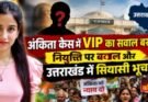 खास खबर: अंकिता केस में VIP का सवाल बरकरार, नियुक्ति पर बवाल और उत्तराखंड में सियासी भूचाल